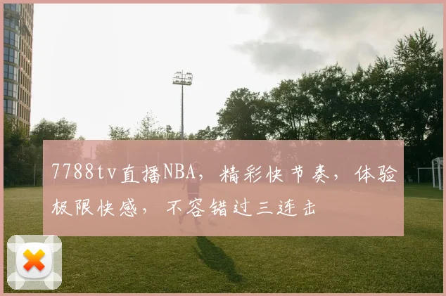 7788tv直播NBA，精彩快节奏，体验极限快感，不容错过三连击