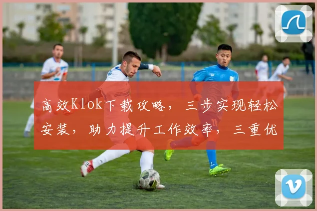 高效Klok下载攻略，三步实现轻松安装，助力提升工作效率，三重优化体验，不容错过
