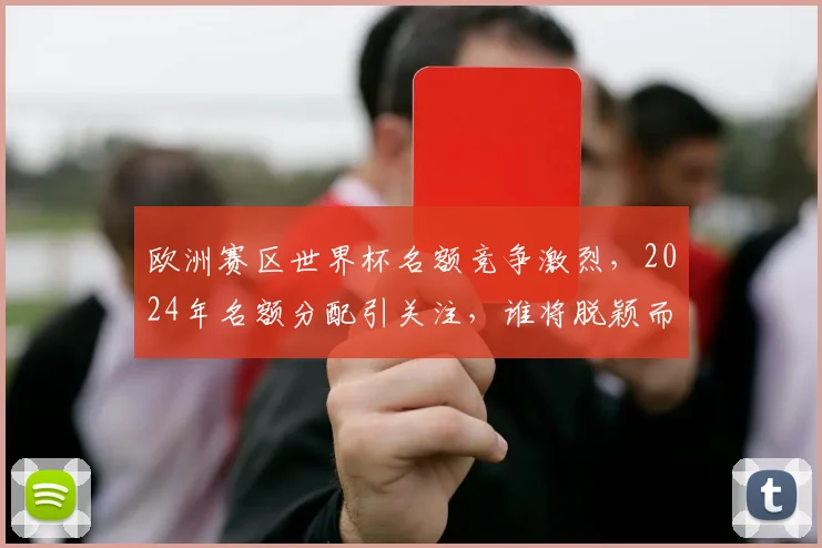 欧洲赛区世界杯名额竞争激烈，2024年名额分配引关注，谁将脱颖而出